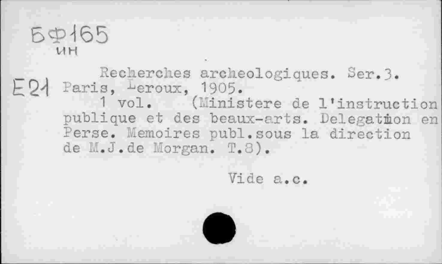 ﻿6ФЉ5
V1H
Recherches archéologiques. Ser.З» Paris, ■beroux, 1905.
1 vol. (Ministère de 1’instruction publique et des beaux-arts. Delegation en Perse. Mémoires publ.sous la direction de M.J.de Morgan. T.8).
Vide a.c.